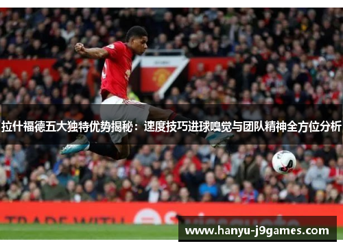 拉什福德五大独特优势揭秘：速度技巧进球嗅觉与团队精神全方位分析