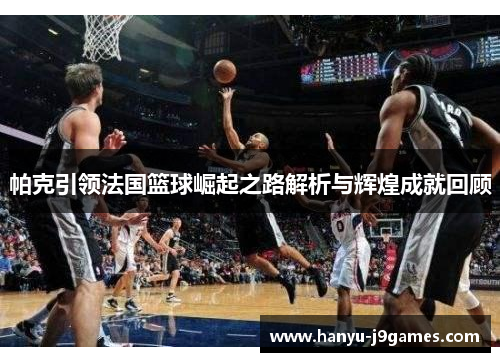 帕克引领法国篮球崛起之路解析与辉煌成就回顾 帕克引领法国篮球崛起之路解析与辉煌成就回顾