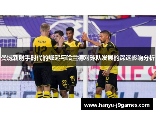 曼城新射手时代的崛起与哈兰德对球队发展的深远影响分析 曼城新射手时代的崛起与哈兰德对球队发展的深远影响分析