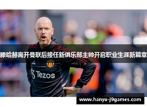 滕哈赫离开曼联后接任新俱乐部主帅开启职业生涯新篇章