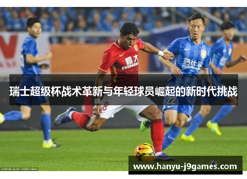 瑞士超级杯战术革新与年轻球员崛起的新时代挑战 瑞士超级杯战术革新与年轻球员崛起的新时代挑战