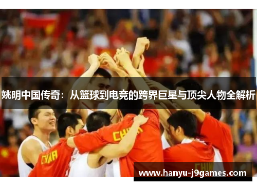 姚明中国传奇：从篮球到电竞的跨界巨星与顶尖人物全解析