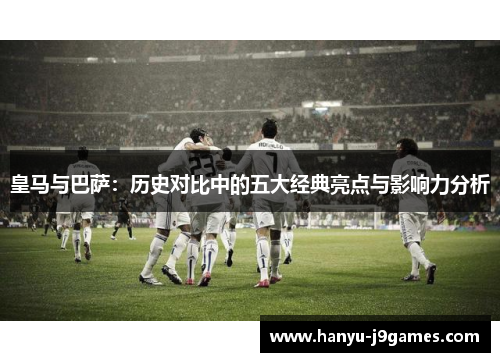 皇马与巴萨：历史对比中的五大经典亮点与影响力分析