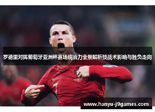 罗德里对阵葡萄牙亚洲杯赛场统治力全景解析技战术影响与胜负走向