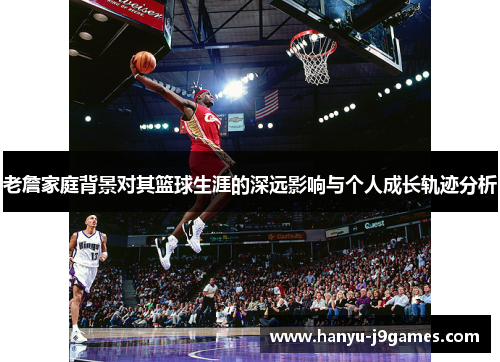 老詹家庭背景对其篮球生涯的深远影响与个人成长轨迹分析
