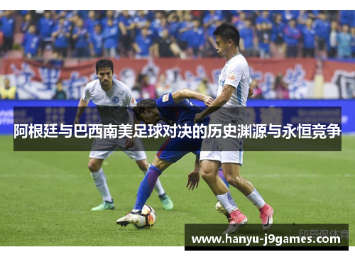 阿根廷与巴西南美足球对决的历史渊源与永恒竞争 阿根廷与巴西南美足球对决的历史渊源与永恒竞争